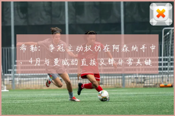 希勒：争冠主动权仍在阿森纳手中，4月与曼城的直接交锋非常关键