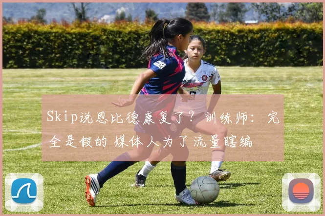 Skip说恩比德康复了？训练师：完全是假的 媒体人为了流量瞎编