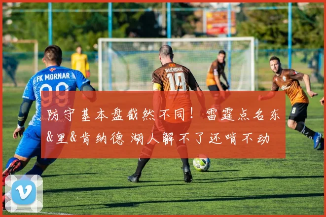 防守基本盘截然不同！雷霆点名东&里&肯纳德 湖人解不了还啃不动