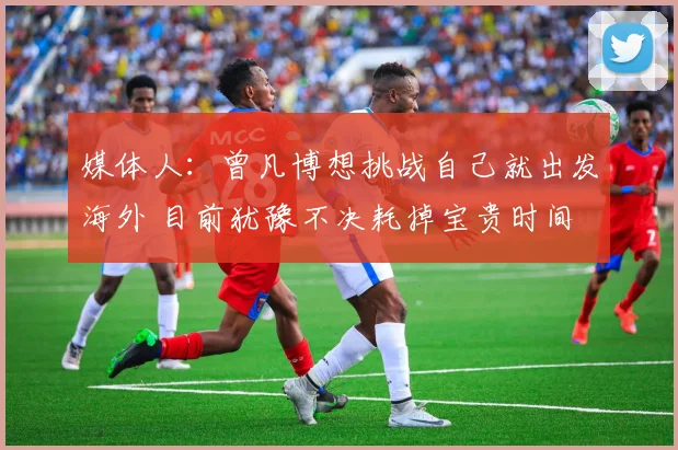 媒体人：曾凡博想挑战自己就出发海外 目前犹豫不决耗掉宝贵时间