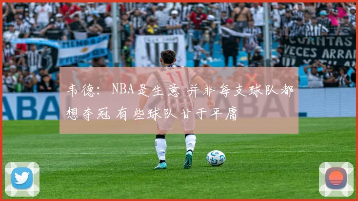 韦德：NBA是生意 并非每支球队都想夺冠 有些球队甘于平庸