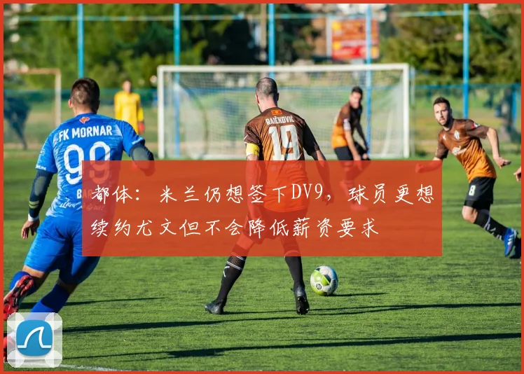 都体：米兰仍想签下DV9，球员更想续约尤文但不会降低薪资要求