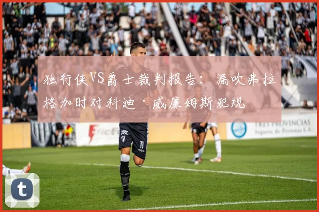 独行侠VS爵士裁判报告：漏吹弗拉格加时对科迪·威廉姆斯犯规