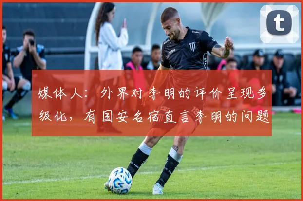 媒体人：外界对李明的评价呈现多级化，有国安名宿直言李明的问题
