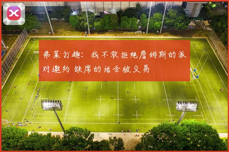 弗莱打趣：我不敢拒绝詹姆斯的派对邀约 缺席的话会被交易