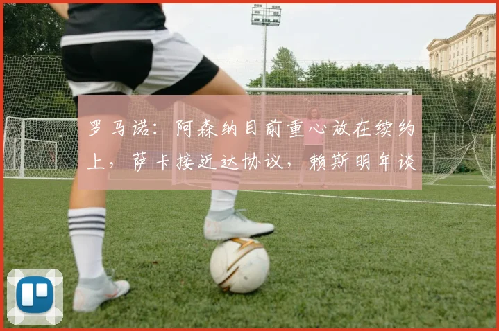 罗马诺：阿森纳目前重心放在续约上，萨卡接近达协议，赖斯明年谈